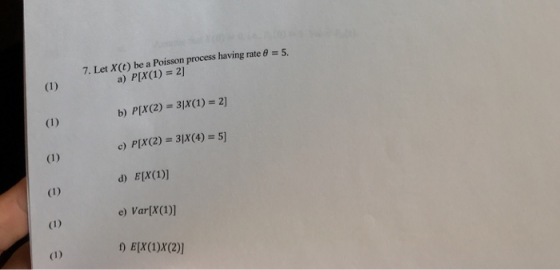 7. Let x(t) be a Poisson process having rate 6 5. a) P(X(1)=2] b) P(X(2) = 31x(1)s 2] c) P(X(2) = 31x(4) = 5] d) EIX(1)] e) V