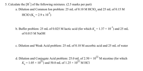 5. Calculate the [H ] of the following mixtures. (2.5 marks per part) a. Dilution and Common lon problem: 25 mL of 0.10 M HCI