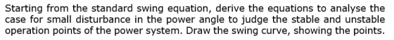 Starting from the standard swing equation, derive the equations to analyse the case for small disturbance in the power angle