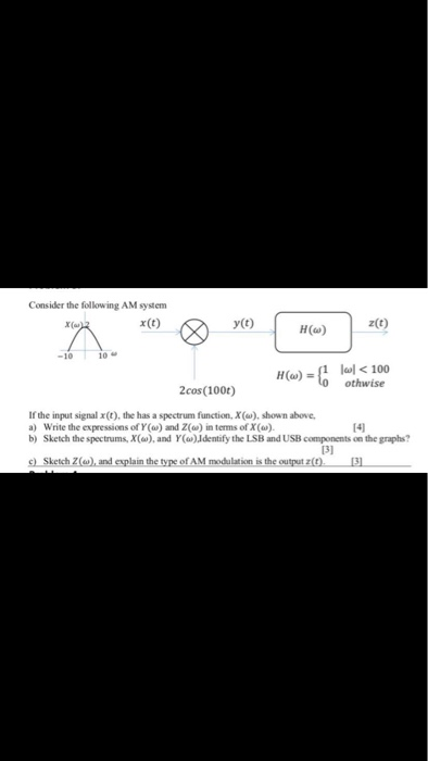 Consider the following AM system x(t) z(t) y(t) H(a) 10ω -10 othwise 2cos (100t) Ifthe input signal x(t), the has a spectrum