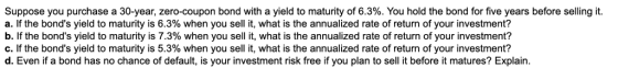 Suppose you purchase a 30-year, zero-coupon bond with a yield to maturity of 6.3%. You hold the bond for five years before se