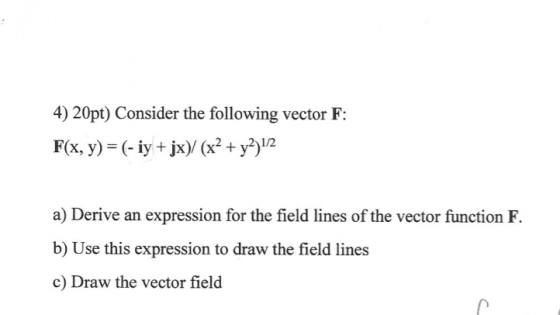 4) 20pt) Consider the following vector F: F(x, y) (- y +jx)/ (x2+y)12 1/2 a) Derive an expression for the field lines of the