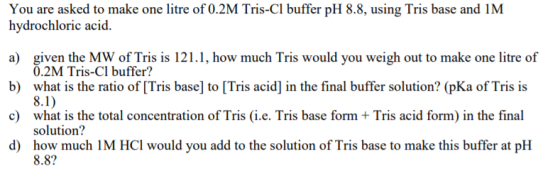 You are asked to make one litre of 0.2M Tris-CI buffer pH 8.8, using Tris base and IM hydrochloric acid. a) given the MW of T