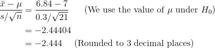 \begin{align*} \frac{\bar{x} - \mu}{s/\sqrt{n}} &= \frac{6.84 - 7}{0.3/\sqrt{21}} \ \ \ \ \ \text{(We use the value of } \mu \text{ under }H_0) \\ &= -2.44404 \\ &= -2.444 \ \ \ \ \text{(Rounded to 3 decimal places)} \end{align*}