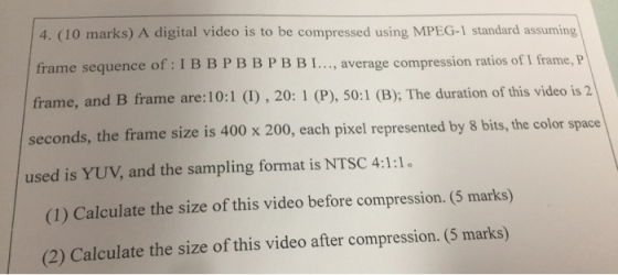 4. (10 marks) A digital video is to be compressed using MPEG-1 standard assuming frame sequence of: I B B PBBPBBI..., average