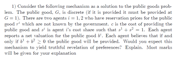 1) Consider the following mechanism as a solution to the public goods prob- lem. The public good, G, is discrete (if it is pr