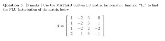 Question 3. [3 marks ] Use the MATLAB built-in LU matrix factorization function lu to find the PLU factorization of the mat