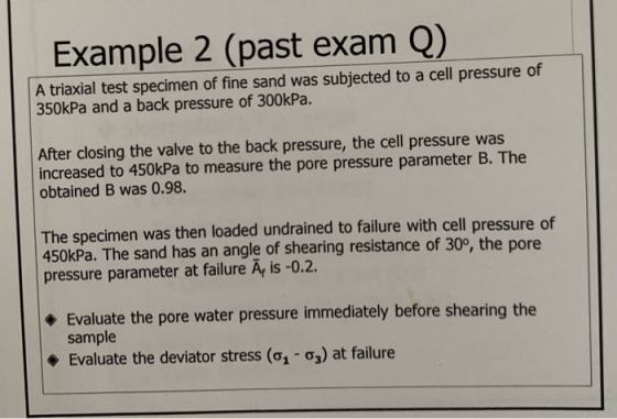 Example 2 (past exam Q) A triaxial test specimen of fine sand was subjected to a cell pressure of 350kPa and a back pressure