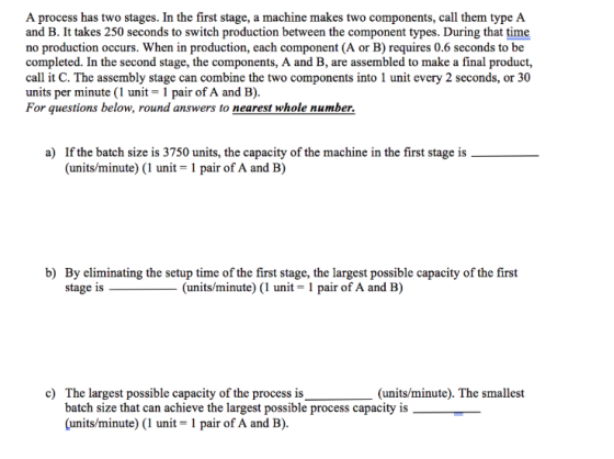 A process has two stages. In the first stage, a machine makes two components, call them type A and B. It takes 250 seconds to