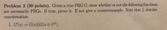 Problem 2 (30 points). Given a true PRG G, show whether or not the following functions are necessarily PRGs. If true, prove i