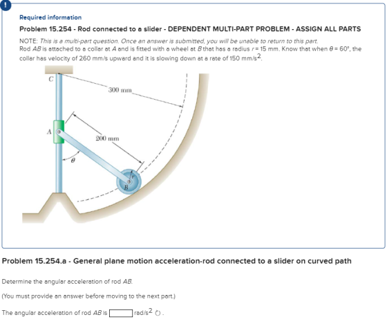 Required information Problem 15.254-Rod connected to a slider-DEPENDENT MULTI-PART PROBLEM-ASSIGN ALL PARTS NOTE: This is a m