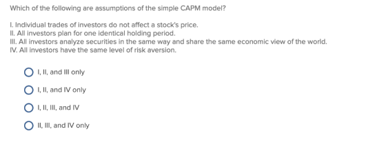 Which of the following are assumptions of the simple CAPM model? I. Individual trades of investors do not affect a stocks pr