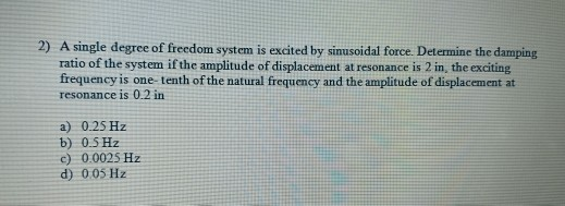 2) A single degree of freedom system is excited by sinusoidal force. Determine the damping ratio of the system if the amplitu