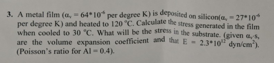 3. A metal film (αν 64* 10-6 per degree Kjis deposited on silicon 27* 10-6 (av per degree K) and heated to 120 °C. Calculate