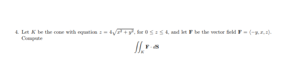 4. Let K be the cone with equation z = 4Vr2 + уг, for 0 Compute 4, and let F be the vector field F = <-y,za). z F dS