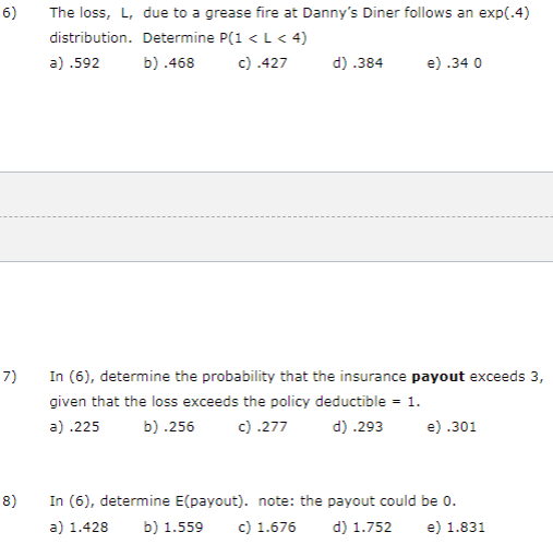 6) The loss, L, due to a grease fire at Dannys Diner follows an exp(.4) distribution. Determine (1 < L< 4) a) .592 b).468 )4