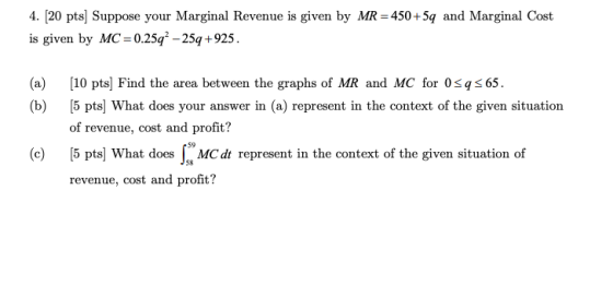 4. [20 pts] Suppose your Marginal Revenue is given by MR =450+5q and Marginal Cost is given by MC=0.25q2 -25q +925 (a) 10 pts