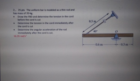 2... 25 pts The uniform bar is modeled as a thin rod and has mass of 20-kg e Draw the FBD and determine the tension in the co