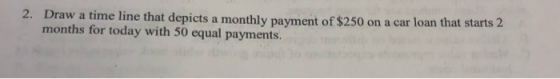 2. Draw a time line that depicts a monthly payment of $250 on a car loan that starts 2 months for today with 50 equal payment