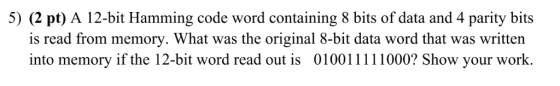 5) (2 pt) A 12-bit Hamming code word containing 8 bits of data and 4 parity bits is read from memory. What was the original 8