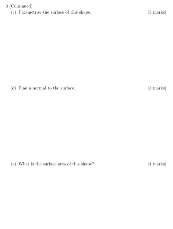 3 (Continued) 3 marks (c) Parametrise the surface of this shape. 3 marks (d) Find a normal to the surface [4 marks (e) What i