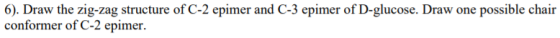 6). Draw the zig-zag structure of C-2 epimer and C-3 epimer of D-glucose. Draw one possible chair conformer of C-2 epimer.
