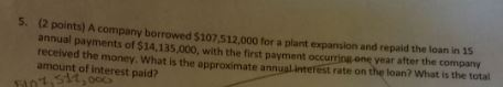 5. (2 points) A company borrowed $107,512,000 for a plant expansion and repaid the loan in 15 annual payments of $14,135,000,