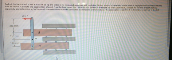 Each of the bars A and B has a mass of 11 kg and slides in its horizontal quideway with negligible friction, Motion is contro