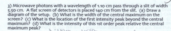 3) Microwave photons with a wavelength of 1.10 cm pass through a slit of width 5.50 cm. A flat screen of detectors is placed