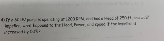 4) If a 60kW pump is operating at 1200 RPM, and has a Head of 250 ft, and an 8 impeller, what happens to the Head, Power, and