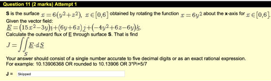 Question 11 (2 marks) Attempt 1 S is the surface X-6 (y2+22) obtained by rotating the function x-6y2 about the x-axis for TE