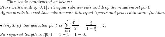 This\ set\ is\ constructed\ as\ below :\\ Start\ with\ dividing\ [0,1]\ in\ 5\ equal\ subintervals\ and\ drop\ the\ middlemost\ part.\\Again\ divide\ the\ rest\ two\ subintervals\ into\ equal\ 5\ parts\ and\ procced\ in\ same\ fashion.\\\\ \bullet length \ of\ the\ deducted\ part\ is\ \sum_{i=1}^\infty \frac{4^{i-1}}{5^i}=\frac{\frac{1}{5}}{1-\frac{4}{5}}=1.\\ So\ required\ length\ is\ l[0,1]-1=1-1=0.