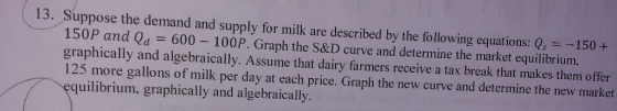 13. Suppose the demand and supply for milk are described by the following equations: Q -150 + 150P and Qa 600- 100P. Graph th