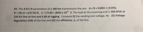 #2. The A B C D parameters of a 180 km transmission line are: A D-0.853 + j 0.016, B = (31.4 + j137.0) Ω, C = (-5.00 + j855)