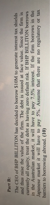 Part B: The CEO of BHP BILLITON has decided to borrow $10M to generate interest tax shields and thus raise the value of the f