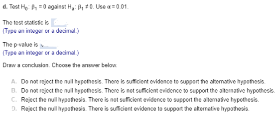 d. Test Ho: β,-0 against Ha: β1 #0. Use α: 0.01. The test statistic is Type an integer or a decimal.) The p-value is Type an