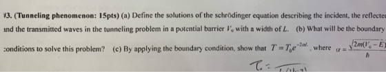 13. (Tunneling phenomenon: 15pts) (a) Define the solutions of the schrödinger equation describing the incident, the reflectec