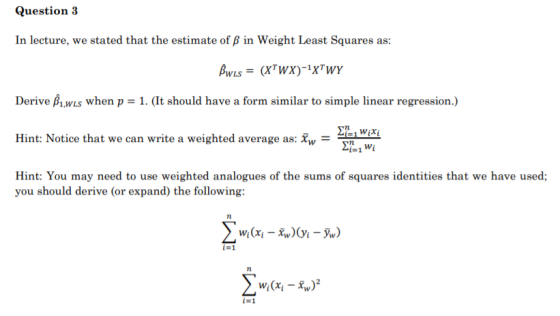 Question 3 In lecture, we stated that the estimate of ß in Weight Least Squares as: BWLS = (XTWX)-1xTWY Derive BW when p = 1.