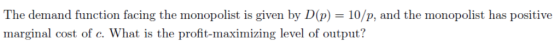 The demand function facing the monopolist is given by D(p) 10/p, and the monopolist has positive marginal cost of c. What is