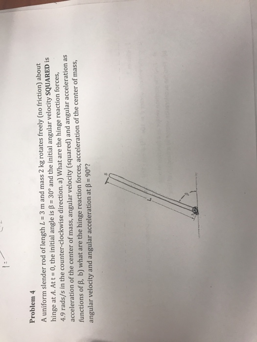 Problem 4 A uniform slender rod of length L- 3 m and mass 2 kg rotates freely (no friction) about hinge at A. Att- 0, the ini