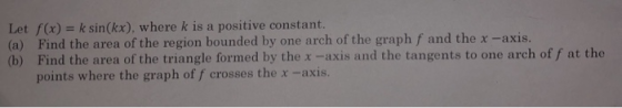 Let f(x) k sin(kx), where k is a positive constant (a) Find the area of the region bounded by one arch of the graph f and the
