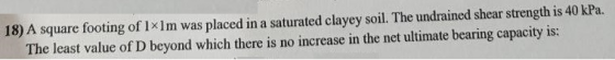 18) A square footing of 1x1m was placed in a saturated clayey soil. The undrained shear strength is 40 kPa. The least value o