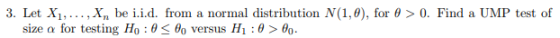 3. Let Xi, ,X, be i.id. from a normal distribution N(1,0), for θ > 0, Find a UMP test of size α for testing Ho : θ < θο versu