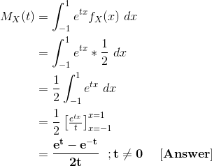 \begin{align*} M_X(t) &= \int_{-1}^{1} e^{tx} f_X(x) \ dx \\ &= \int_{-1}^{1} e^{tx} *\frac{1}{2} \ dx \\ &= \frac{1}{2}\int_{-1}^{1} e^{tx} \ dx \\ &= \frac{1}{2}\begin{bmatrix} \frac{e^{tx}}{t} \end{bmatrix}_{x=-1}^{x=1} \\ &= \mathbf{\frac{e^{t} - e^{-t}}{2t}\ \ ; t \ne 0 \ \ \ \ [Answer]} \end{align*}