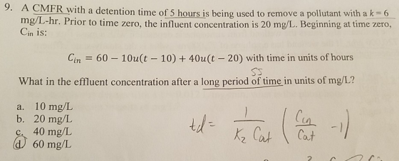 9. A CMFR with a detention time of 5 hours is being used to remove a pollutant with a k 6 mgl-hr. Prior to time zero, the inf