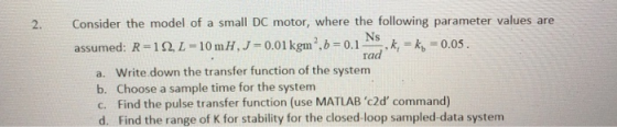 Consider the model of a small DC motor, where the following parameter values are assumed: R-10 L-10mH,J-0.01kgm0.0.05 2. ra a