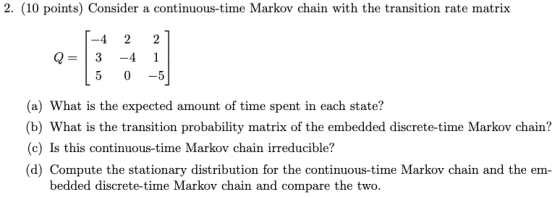 2. (10 points) Consider a continuous-time Markov chain with the transition rate matrix -4 2 2 Q 34 1 5 0 -5 (a) What is the e