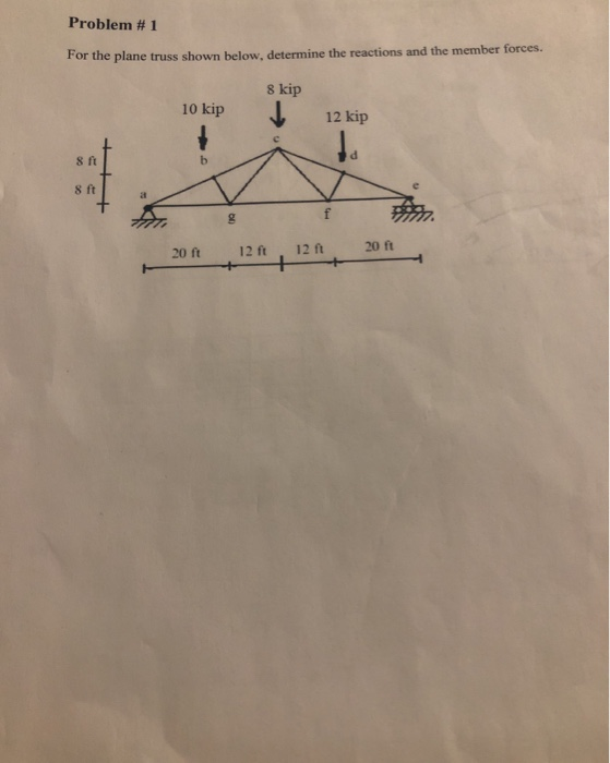 Problem # 1 For the plane truss shown below, determine the reactions and the member forces. 8 kip 10 kip 12 kip 8 ft h 8 ft f