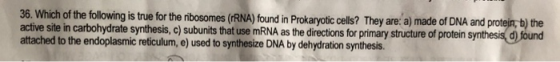36. Which of the following is true for the ribosomes (rRNA) found in Prokaryotic cells? They are: a) made of DNA and protejn,