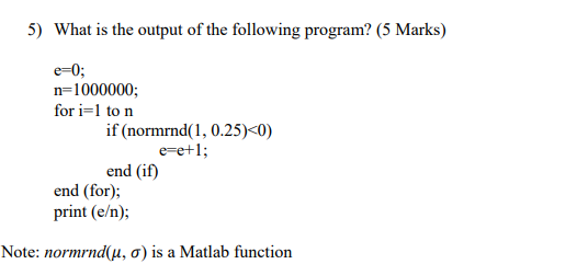 5) What is the output of the following program? (5 Marks) e-0 n-1000000; for i-1 to n if (normrnd(1, 0.25)<0) e-e+1 end (if)